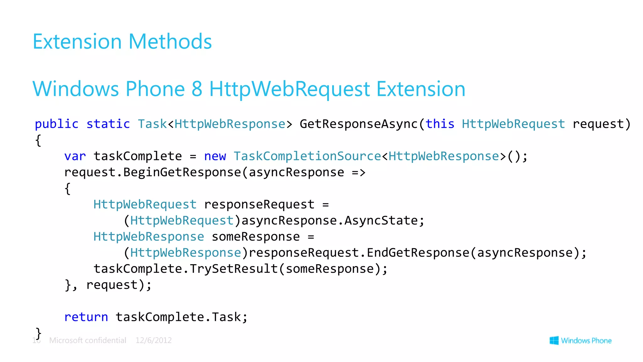 Extension Methods

Windows Phone 8 HttpWebRequest Extension
public static Task<HttpWebResponse> GetResponseAsync(this HttpWebRequest request)
{
    var taskComplete = new TaskCompletionSource<HttpWebResponse>();
    request.BeginGetResponse(asyncResponse =>
    {
        HttpWebRequest responseRequest =
            (HttpWebRequest)asyncResponse.AsyncState;
        HttpWebResponse someResponse =
            (HttpWebResponse)responseRequest.EndGetResponse(asyncResponse);
        taskComplete.TrySetResult(someResponse);
    }, request);

         return taskComplete.Task;
}
16   Microsoft confidential   12/6/2012
 