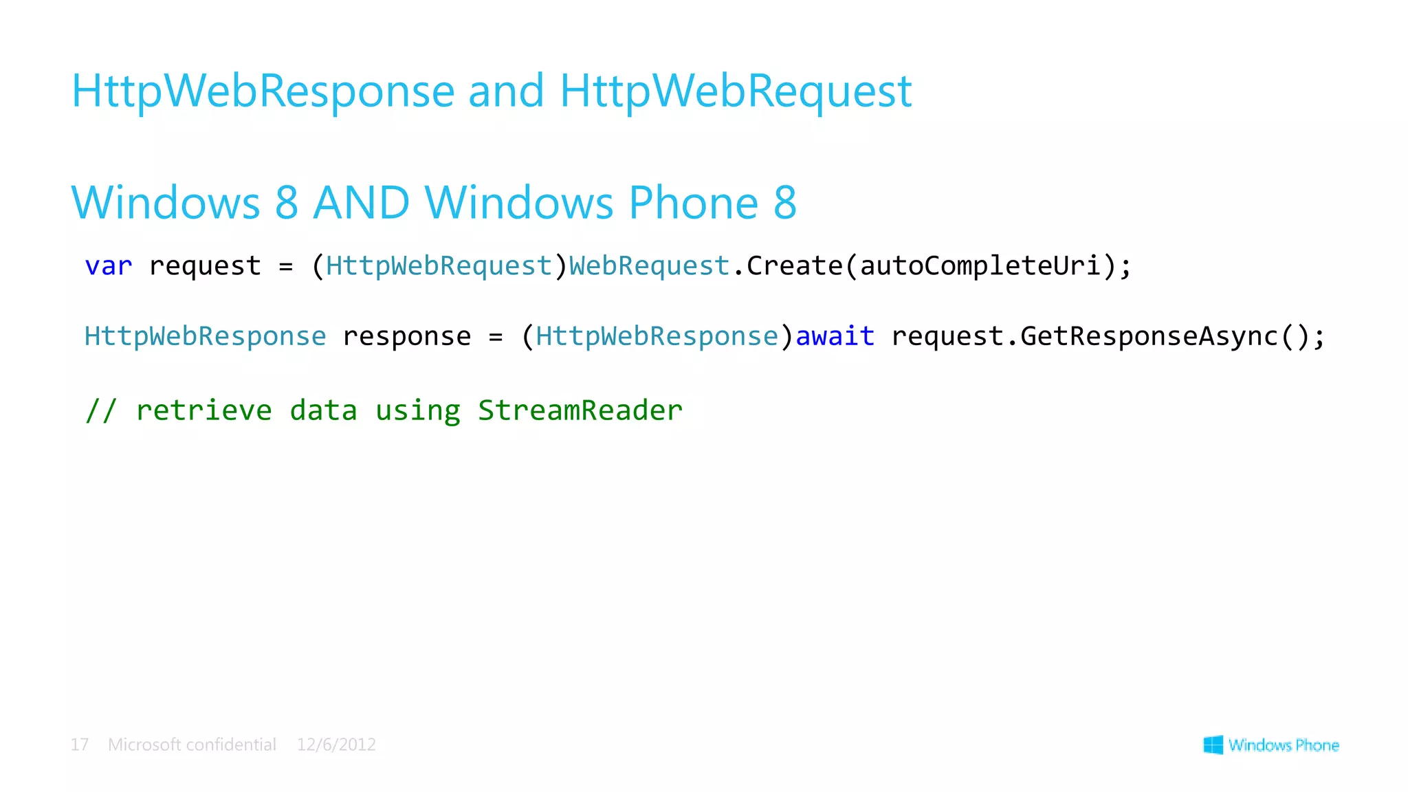 HttpWebResponse and HttpWebRequest

Windows 8 AND Windows Phone 8
 var request = (HttpWebRequest)WebRequest.Create(autoCompleteUri);

 HttpWebResponse response = (HttpWebResponse)await request.GetResponseAsync();

 // retrieve data using StreamReader




17   Microsoft confidential   12/6/2012
 