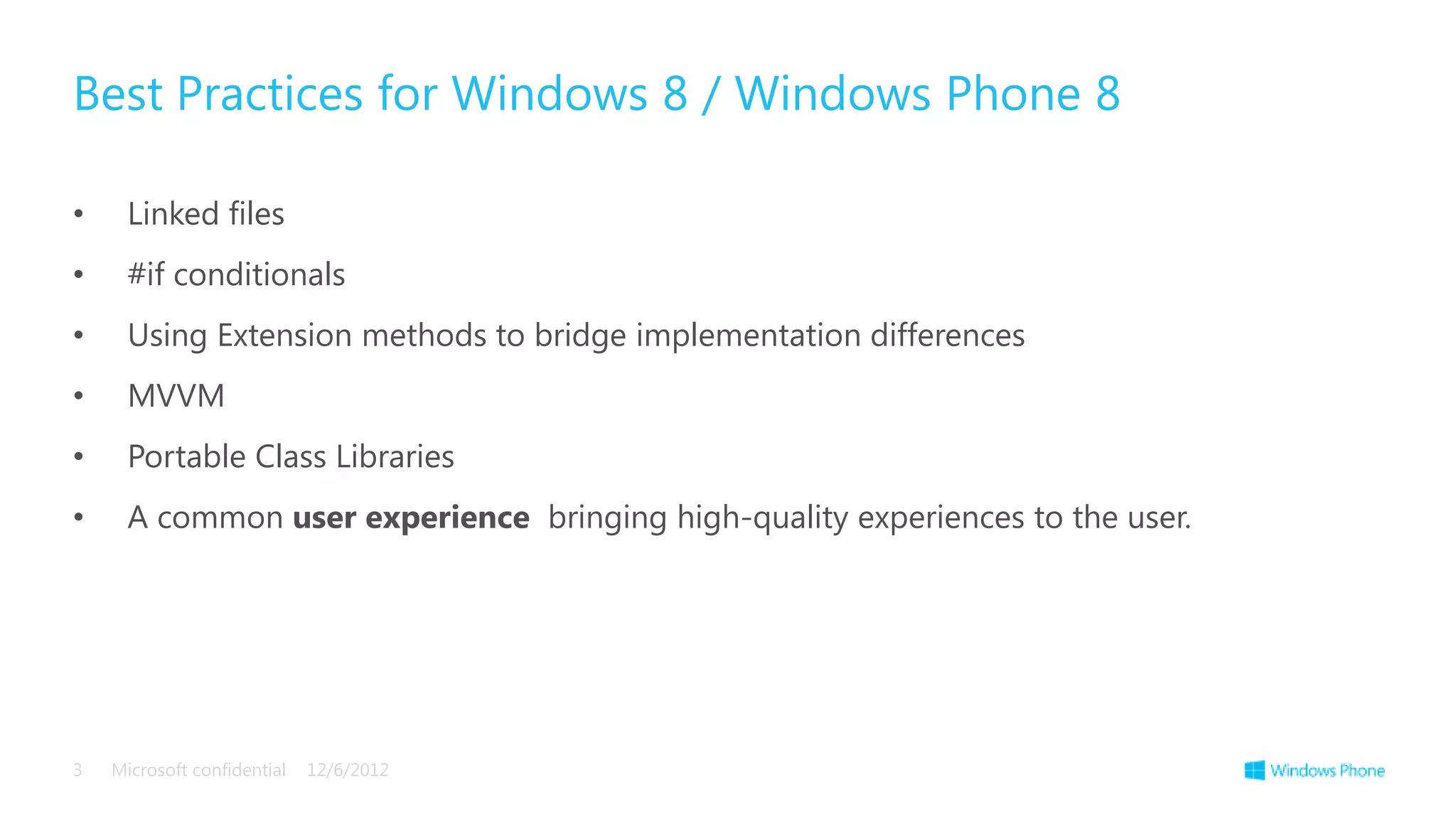 Best Practices for Windows 8 / Windows Phone 8

•     Linked files
•     #if conditionals
•     Using Extension methods to bridge implementation differences
•     MVVM
•     Portable Class Libraries
•     A common user experience bringing high-quality experiences to the user.




3   Microsoft confidential   12/6/2012
 