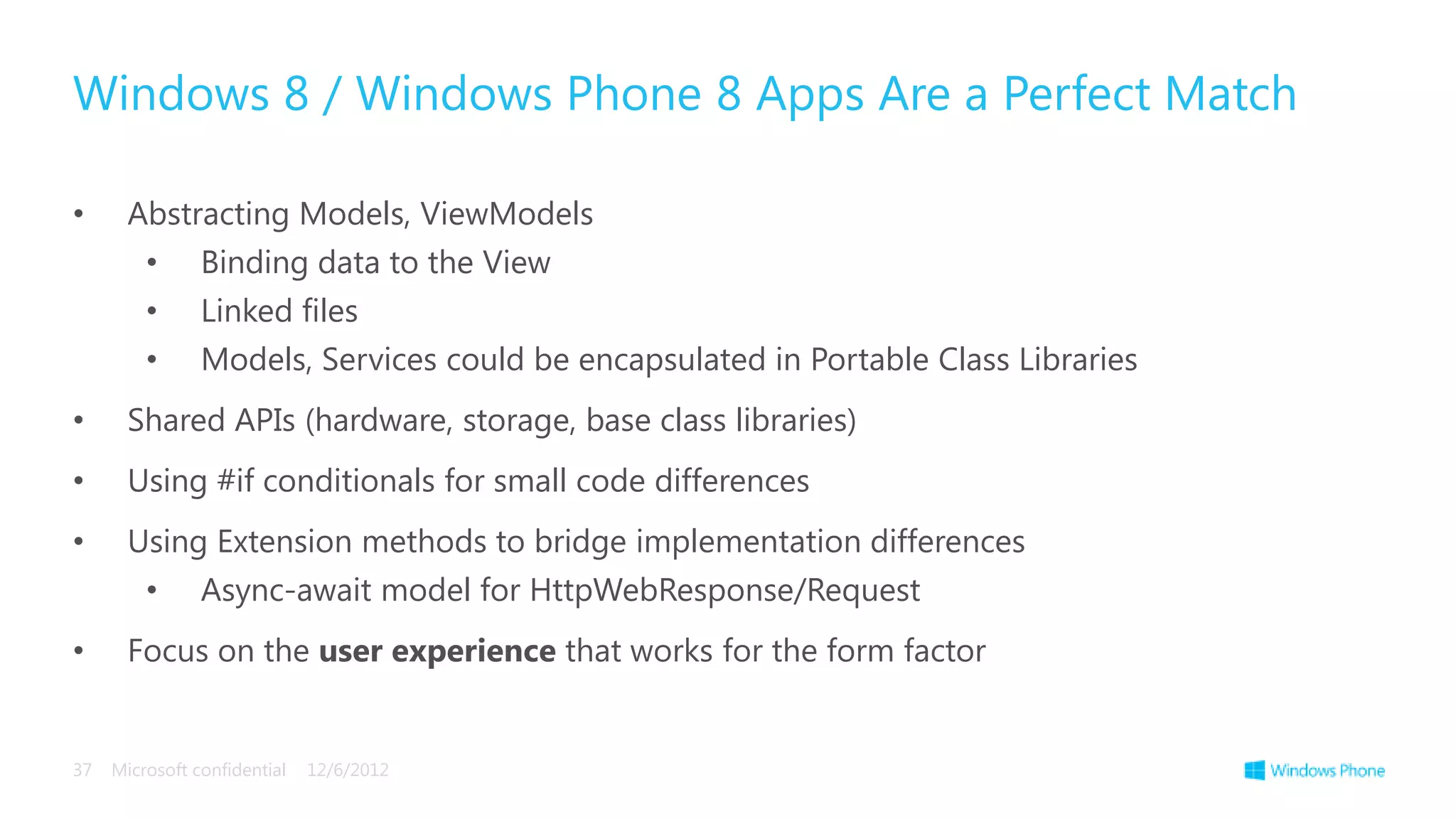 Windows 8 / Windows Phone 8 Apps Are a Perfect Match

•      Abstracting Models, ViewModels
         •      Binding data to the View
         •      Linked files
         •      Models, Services could be encapsulated in Portable Class Libraries
•      Shared APIs (hardware, storage, base class libraries)
•      Using #if conditionals for small code differences
•      Using Extension methods to bridge implementation differences
         •      Async-await model for HttpWebResponse/Request
•      Focus on the user experience that works for the form factor


37   Microsoft confidential   12/6/2012
 