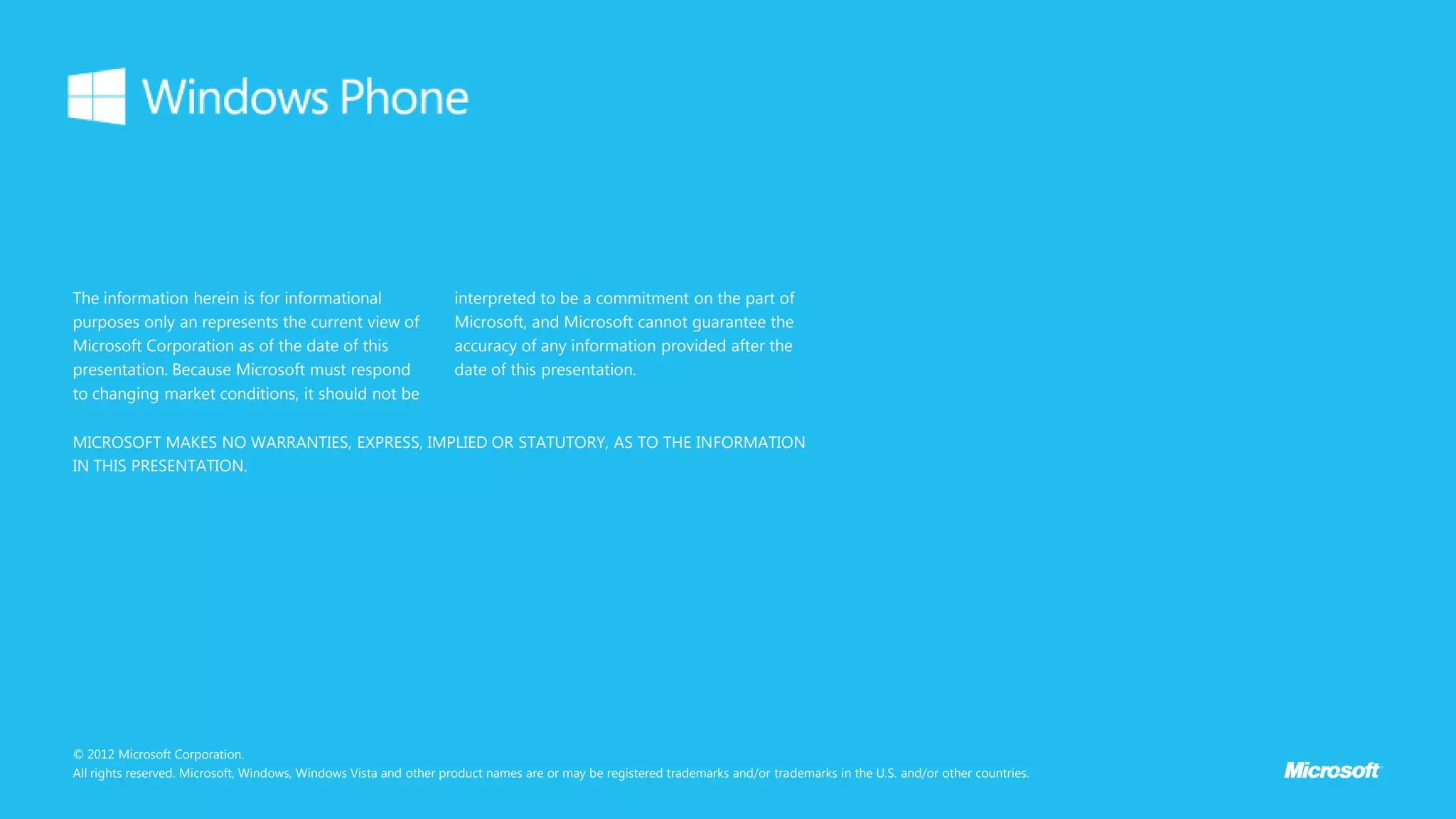 The information herein is for informational                        interpreted to be a commitment on the part of
purposes only an represents the current view of                    Microsoft, and Microsoft cannot guarantee the
Microsoft Corporation as of the date of this                       accuracy of any information provided after the
presentation. Because Microsoft must respond                       date of this presentation.
to changing market conditions, it should not be

MICROSOFT MAKES NO WARRANTIES, EXPRESS, IMPLIED OR STATUTORY, AS TO THE INFORMATION
IN THIS PRESENTATION.




© 2012 Microsoft Corporation.
All rights reserved. Microsoft, Windows, Windows Vista and other product names are or may be registered trademarks and/or trademarks in the U.S. and/or other countries.
 
