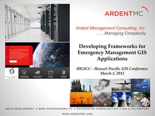 Ardent Management Consulting, Inc.
                                                    …...Managing Complexity


                                            Developing Frameworks for
                                            Emergency Management GIS
                                                  Applications
                                           HIGICC - Hawaii Pacific GIS Conference
                                                      March 5, 2012




AGILE DEVELOPMENT  NIEM INTEROPERABILITY  DATACENTER CONSOLIDATION  GIS  CIO SUPPORT

                                  WWW.ARDENTMC.COM
 