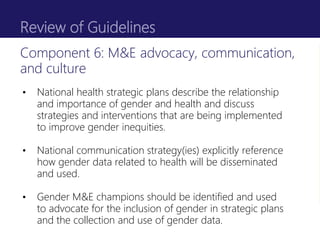 Review of Guidelines
• National health strategic plans describe the relationship
and importance of gender and health and discuss
strategies and interventions that are being implemented
to improve gender inequities.
• National communication strategy(ies) explicitly reference
how gender data related to health will be disseminated
and used.
• Gender M&E champions should be identified and used
to advocate for the inclusion of gender in strategic plans
and the collection and use of gender data.
Component 6: M&E advocacy, communication,
and culture
 