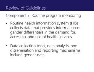 Review of Guidelines
• Routine health information system (HIS)
collects data that provides information on
gender differentials in the demand for,
access to, and use of health services.
• Data collection tools, data analysis, and
dissemination and reporting mechanisms
include gender data.
Component 7: Routine program monitoring
 