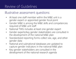 Review of Guidelines
• At least one staff member within the M&E unit is a
gender expert or appointed gender focal point
• Gender M&E is among the M&E skills and competencies
required of M&E unit staff
• National TWG includes at least one gender expert
• Gender experts/key gender stakeholders are consulted in
the development of the national M&E plan
• Standardized reporting forms collect sex, age, and other
gender data
• National and subnational databases are updated to
capture gender indicators in the national M&E plan
• Key gender stakeholders are consulted in the
development of the national research agenda
Illustrative assessment questions:
 