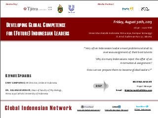 !!
Media	
  Partner:
Global Indonesian Network
Hosted	
  by	
  :
!
DEVELOPING GLOBAL COMPETENCE
FOR (FUTURE) INDONESIAN LEADERS
Friday,	
  August	
  30th,	
  2013
08.30	
  -­‐	
  12.00	
  WIB
Universitas	
  Katolik	
  Indonesia	
  Atma	
  Jaya,	
  Kampus	
  Semanggi
Jl.	
  Jend.	
  Sudirman	
  Kav.	
  51,	
  Jakarta
www.globalindonesian.net Global Indonesian Network @Glob_Indonesian
ENNY	
  SAMPURNO,	
  HR	
  Director,	
  Unilever	
  Indonesia	
  
DR.	
  JULIANA	
  MURNIATI,	
  Dean	
  of	
  Faculty	
  of	
  Psychology,	
  
Atma	
  Jaya	
  Catholic	
  University	
  of	
  Indonesia	
  
KRISTINA ARYANTI
Project Manager
Email : k[dot]aryanti[at]tjitra.com
“Very	
  often	
  Indonesian	
  leaders	
  meet	
  problems	
  related	
  to	
  
overseas	
  assignment	
  of	
  their	
  best	
  talents
Why	
  do	
  many	
  Indonesians	
  reject	
  the	
  oﬀer	
  of	
  an	
  
international	
  assignment	
  ?	
  
How	
  can	
  we	
  prepare	
  them	
  to	
  become	
  global	
  leaders	
  ?”
KEYNOTE SPEAKERS
RSVP
 