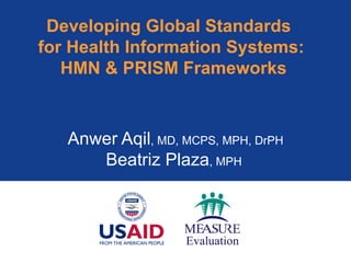 Developing Global Standards  for Health Information Systems:  HMN & PRISM Frameworks Anwer Aqil , MD, MCPS, MPH, DrPH Beatriz Plaza , MPH  