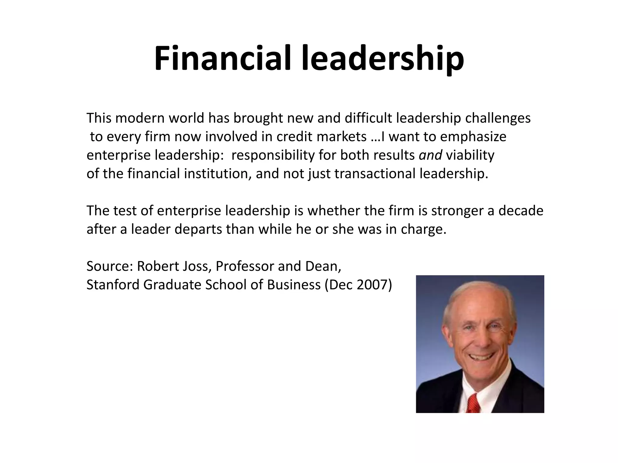 Financial leadership
This modern world has brought new and difficult leadership challenges
to every firm now involved in credit markets …I want to emphasize
enterprise leadership: responsibility for both results and viability
of the financial institution, and not just transactional leadership.

The test of enterprise leadership is whether the firm is stronger a decade
after a leader departs than while he or she was in charge.

Source: Robert Joss, Professor and Dean,
Stanford Graduate School of Business (Dec 2007)
 