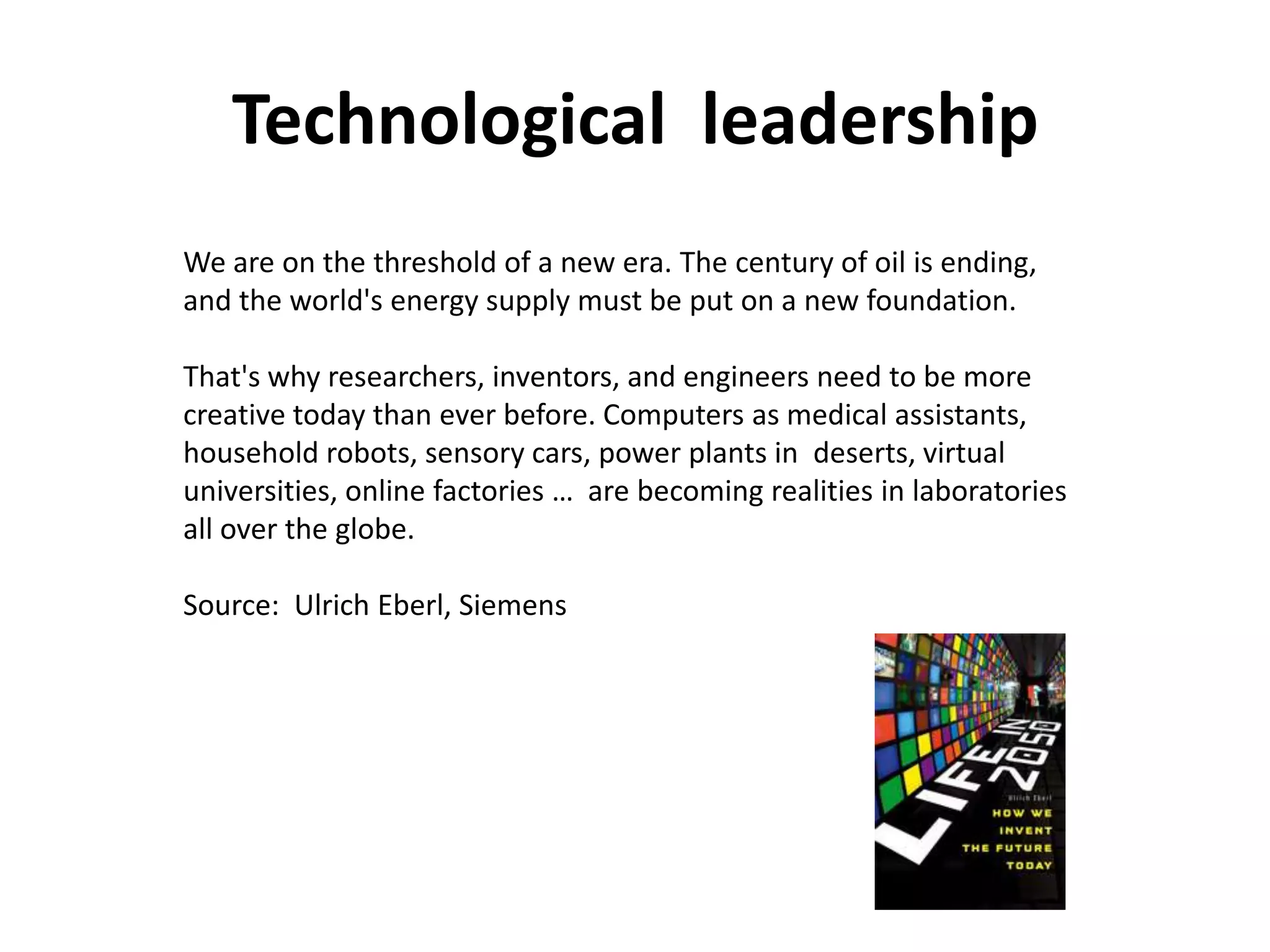 Technological leadership
We are on the threshold of a new era. The century of oil is ending,
and the world's energy supply must be put on a new foundation.

That's why researchers, inventors, and engineers need to be more
creative today than ever before. Computers as medical assistants,
household robots, sensory cars, power plants in deserts, virtual
universities, online factories … are becoming realities in laboratories
all over the globe.

Source: Ulrich Eberl, Siemens
 