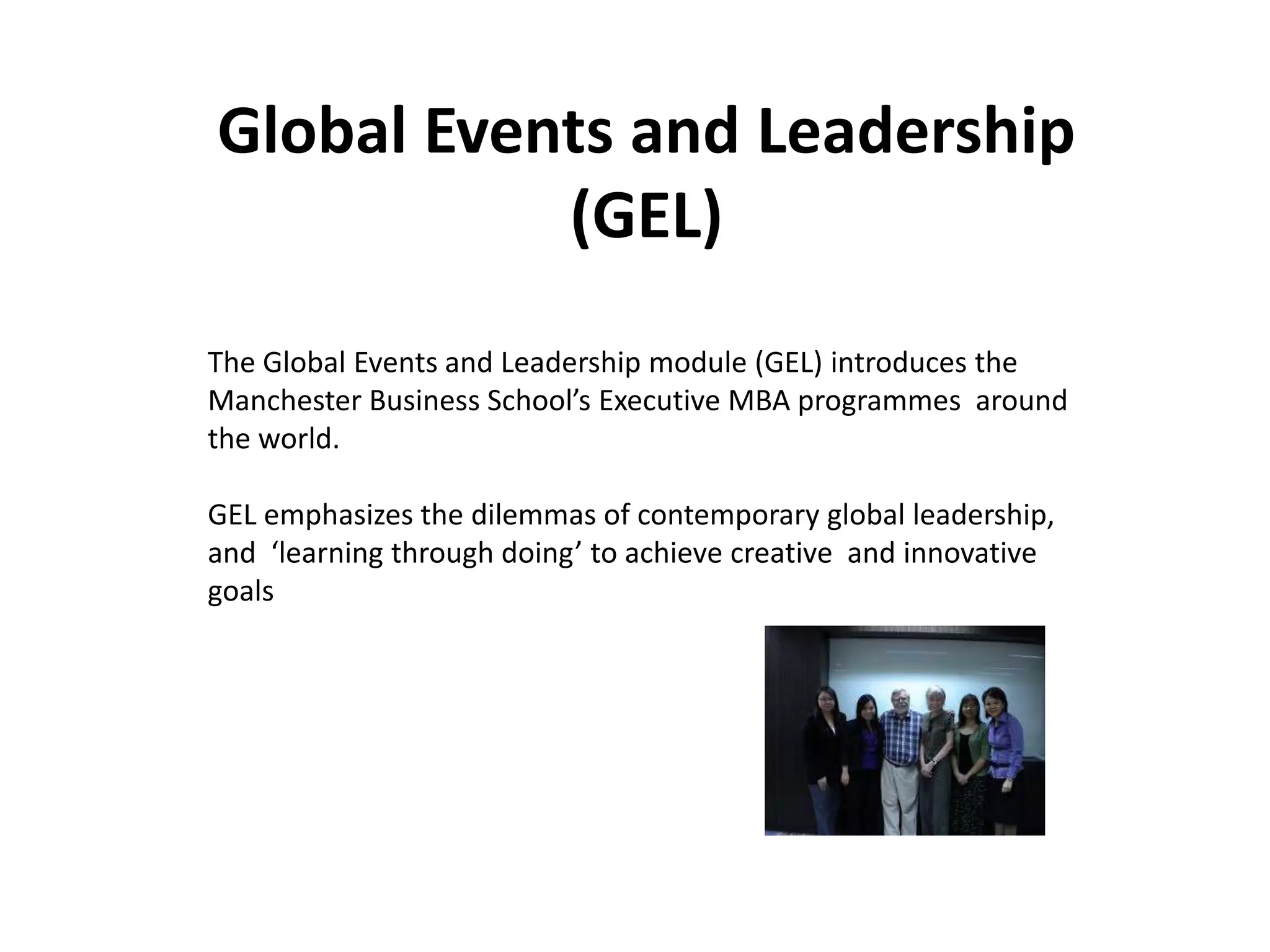 Global Events and Leadership
           (GEL)
The Global Events and Leadership module (GEL) introduces the
Manchester Business School’s Executive MBA programmes around
the world.

GEL emphasizes the dilemmas of contemporary global leadership,
and ‘learning through doing’ to achieve creative and innovative
goals
 