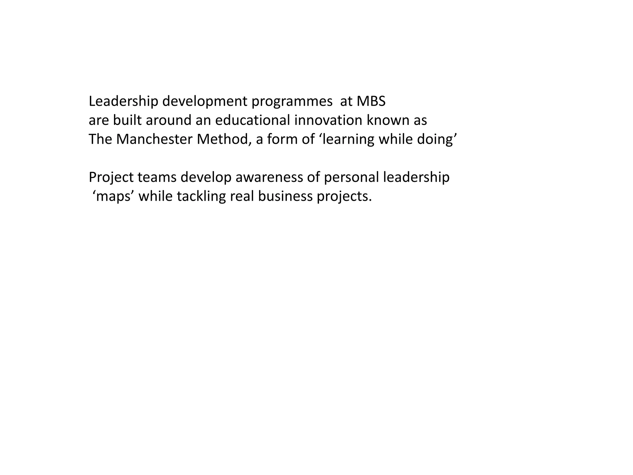 Leadership development programmes at MBS
are built around an educational innovation known as
The Manchester Method, a form of ‘learning while doing’

Project teams develop awareness of personal leadership
‘maps’ while tackling real business projects.
 