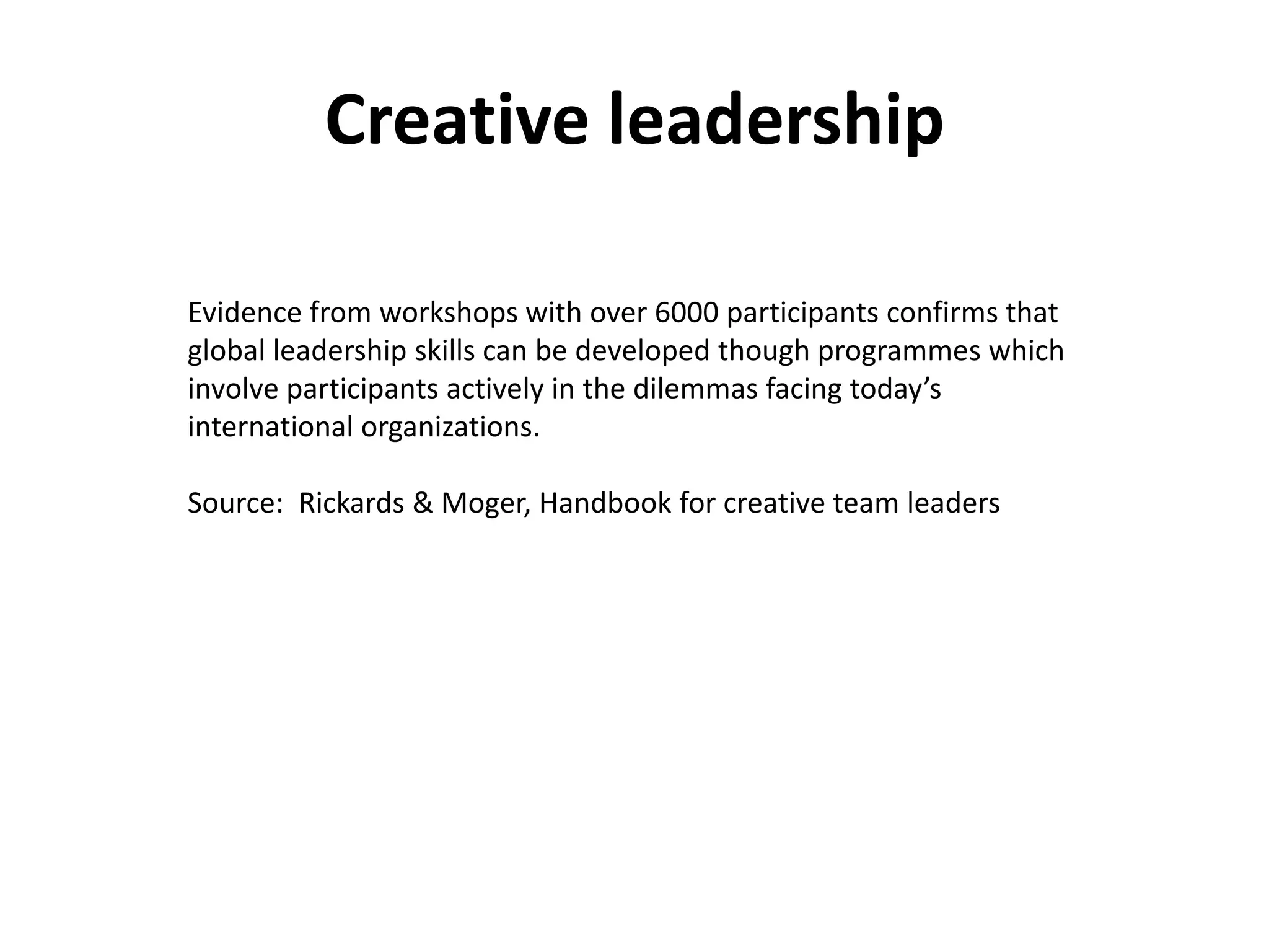 Creative leadership

Evidence from workshops with over 6000 participants confirms that
global leadership skills can be developed though programmes which
involve participants actively in the dilemmas facing today’s
international organizations.

Source: Rickards & Moger, Handbook for creative team leaders
 