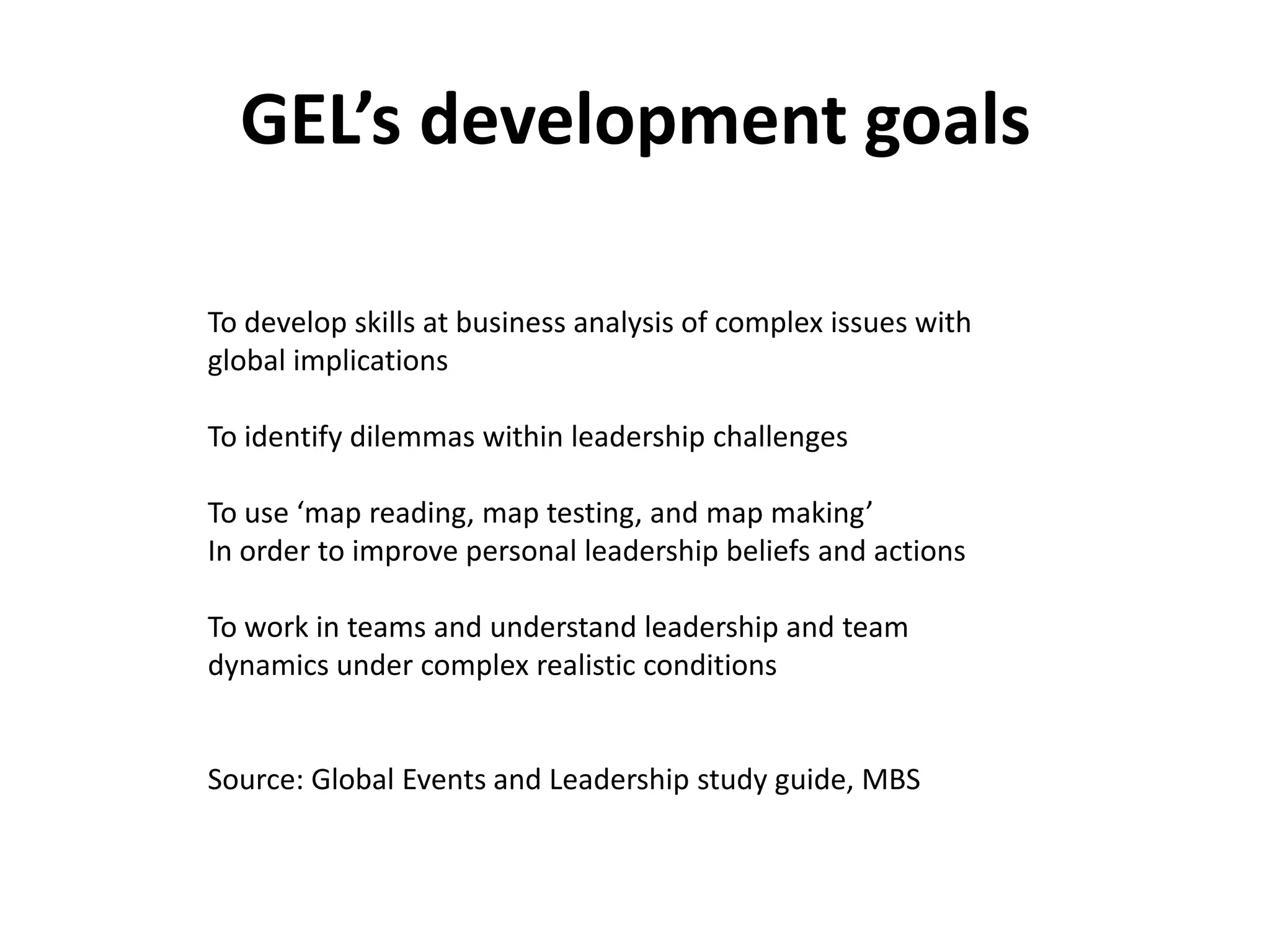 GEL’s development goals

To develop skills at business analysis of complex issues with
global implications

To identify dilemmas within leadership challenges

To use ‘map reading, map testing, and map making’
In order to improve personal leadership beliefs and actions

To work in teams and understand leadership and team
dynamics under complex realistic conditions


Source: Global Events and Leadership study guide, MBS
 