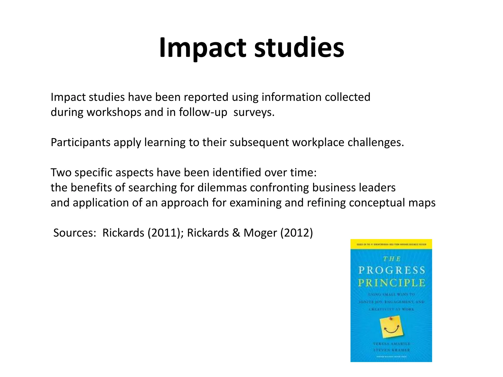 Impact studies
Impact studies have been reported using information collected
during workshops and in follow-up surveys.

Participants apply learning to their subsequent workplace challenges.

Two specific aspects have been identified over time:
the benefits of searching for dilemmas confronting business leaders
and application of an approach for examining and refining conceptual maps

Sources: Rickards (2011); Rickards & Moger (2012)
 
