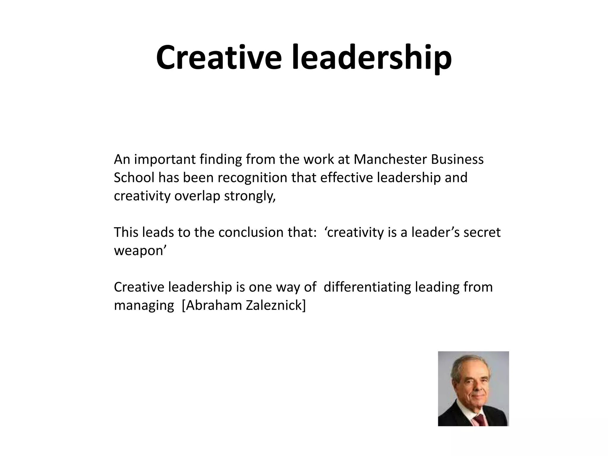 Creative leadership

An important finding from the work at Manchester Business
School has been recognition that effective leadership and
creativity overlap strongly,

This leads to the conclusion that: ‘creativity is a leader’s secret
weapon’

Creative leadership is one way of differentiating leading from
managing [Abraham Zaleznick]
 