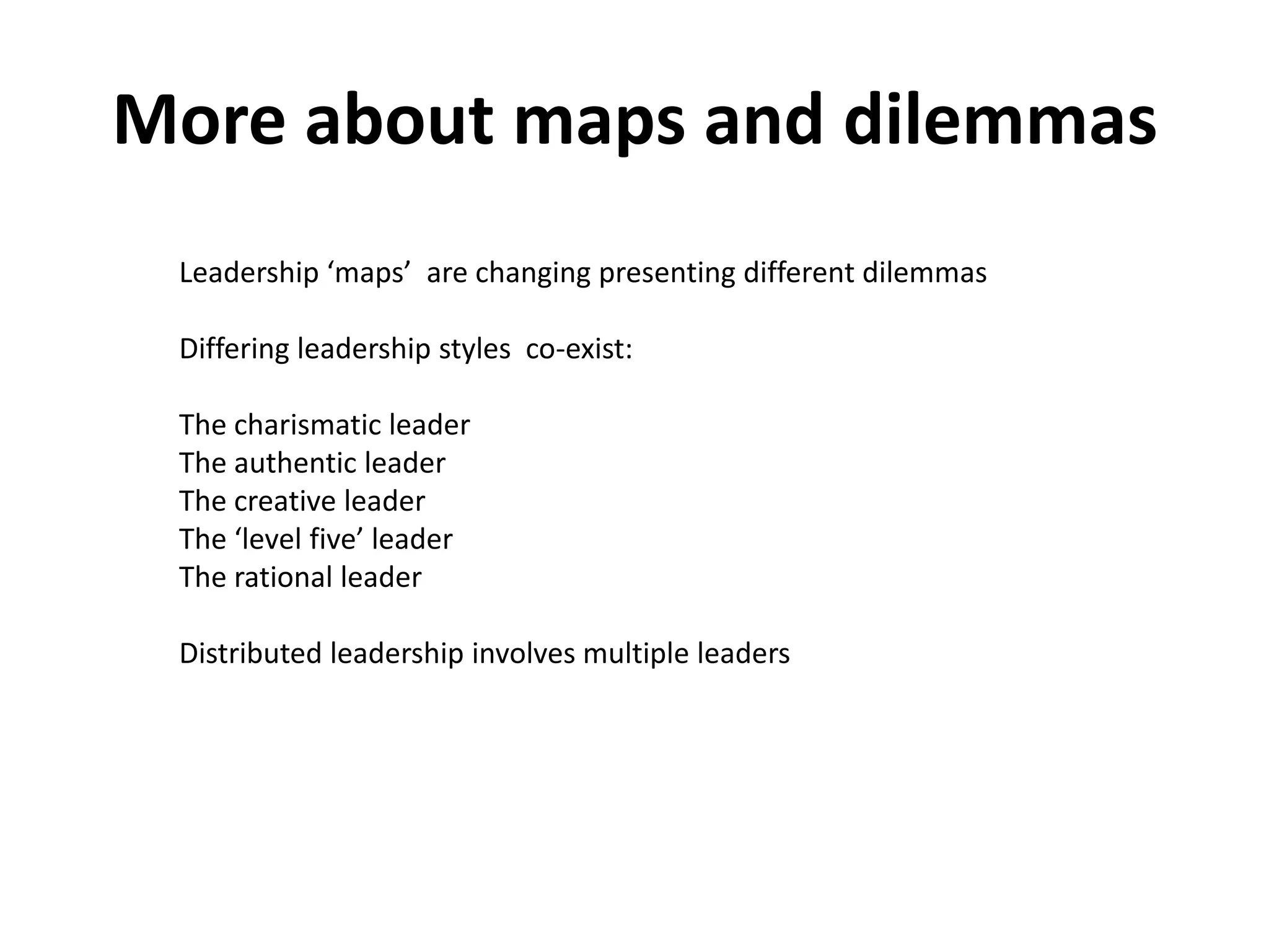 More about maps and dilemmas
 Leadership ‘maps’ are changing presenting different dilemmas

 Differing leadership styles co-exist:

 The charismatic leader
 The authentic leader
 The creative leader
 The ‘level five’ leader
 The rational leader

 Distributed leadership involves multiple leaders
 