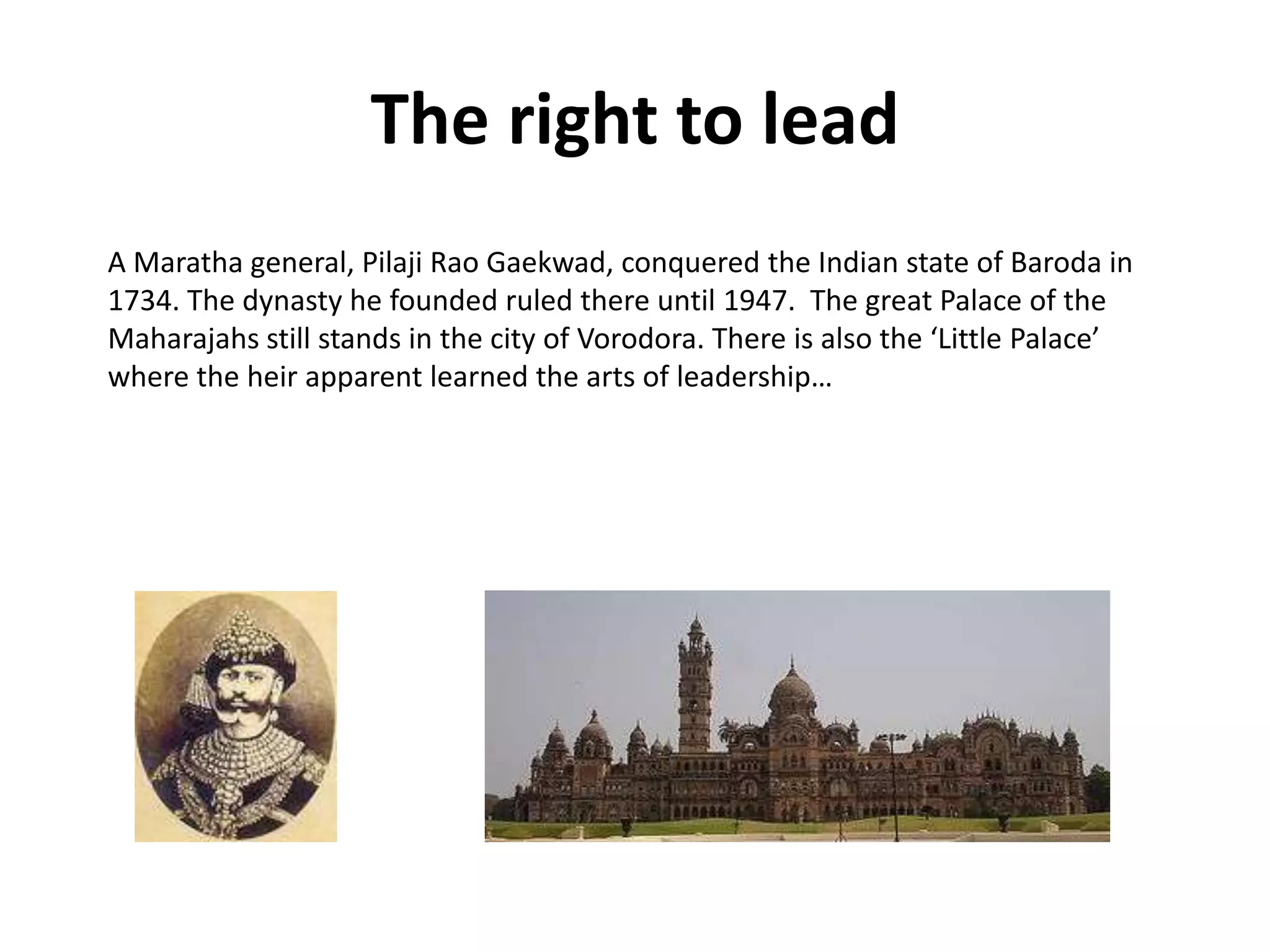 The right to lead
A Maratha general, Pilaji Rao Gaekwad, conquered the Indian state of Baroda in
1734. The dynasty he founded ruled there until 1947. The great Palace of the
Maharajahs still stands in the city of Vorodora. There is also the ‘Little Palace’
where the heir apparent learned the arts of leadership…
 