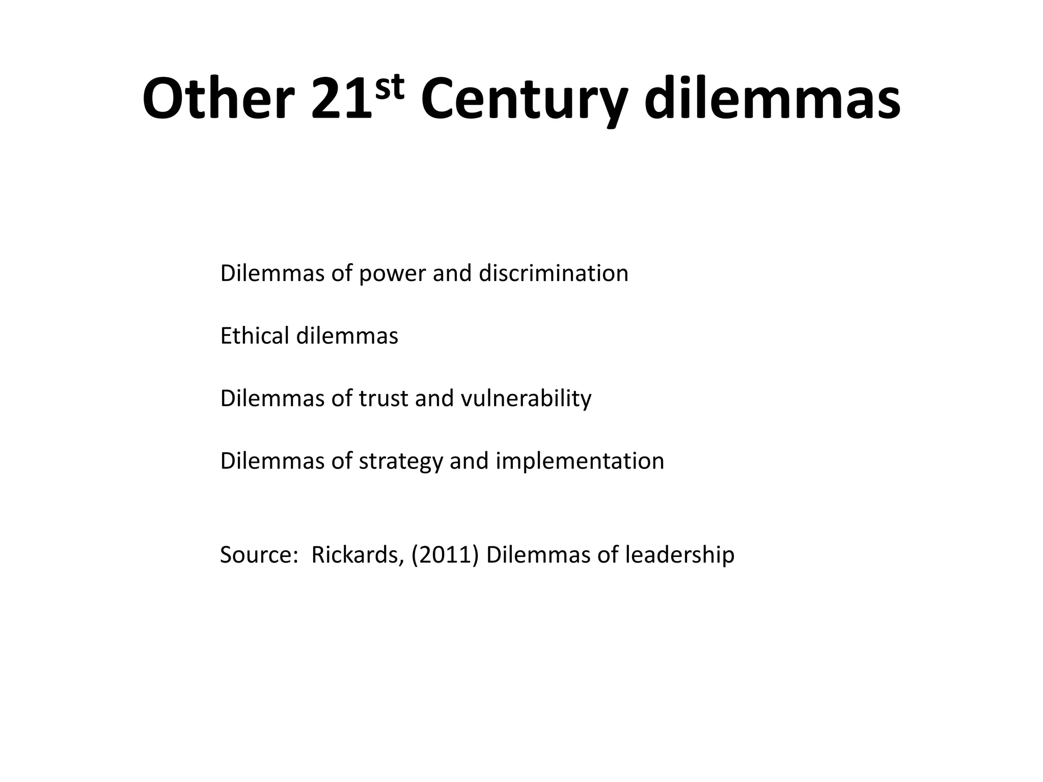 Other 21st Century dilemmas

  Dilemmas of power and discrimination

  Ethical dilemmas

  Dilemmas of trust and vulnerability

  Dilemmas of strategy and implementation


  Source: Rickards, (2011) Dilemmas of leadership
 