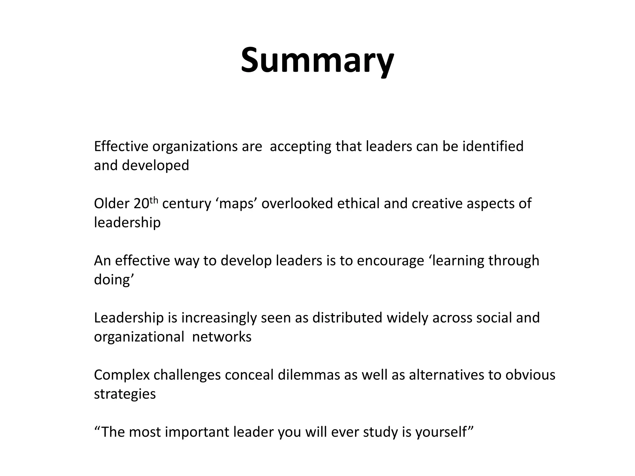 Summary

Effective organizations are accepting that leaders can be identified
and developed

Older 20th century ‘maps’ overlooked ethical and creative aspects of
leadership

An effective way to develop leaders is to encourage ‘learning through
doing’

Leadership is increasingly seen as distributed widely across social and
organizational networks

Complex challenges conceal dilemmas as well as alternatives to obvious
strategies

“The most important leader you will ever study is yourself”
 