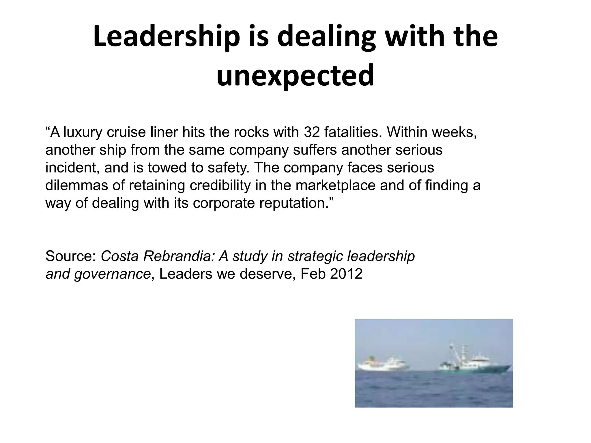 Leadership is dealing with the
               unexpected
“A luxury cruise liner hits the rocks with 32 fatalities. Within weeks,
another ship from the same company suffers another serious
incident, and is towed to safety. The company faces serious
dilemmas of retaining credibility in the marketplace and of finding a
way of dealing with its corporate reputation.”


Source: Costa Rebrandia: A study in strategic leadership
and governance, Leaders we deserve, Feb 2012
 
