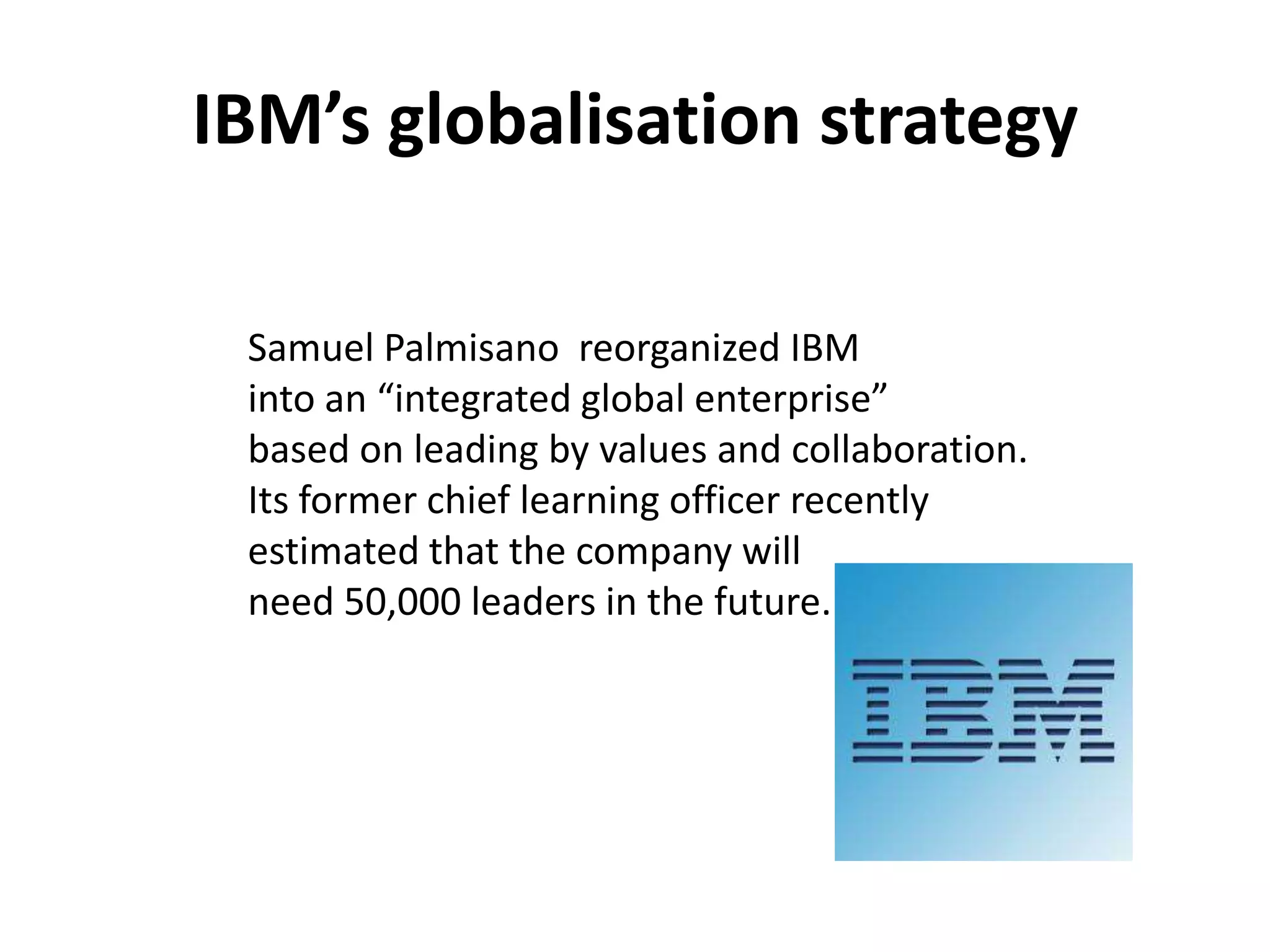 IBM’s globalisation strategy

 Samuel Palmisano reorganized IBM
 into an “integrated global enterprise”
 based on leading by values and collaboration.
 Its former chief learning officer recently
 estimated that the company will
 need 50,000 leaders in the future.
 