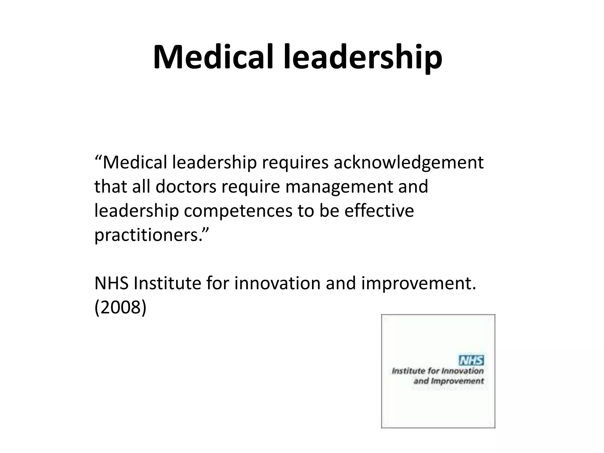 Medical leadership

“Medical leadership requires acknowledgement
that all doctors require management and
leadership competences to be effective
practitioners.”

NHS Institute for innovation and improvement.
(2008)
 