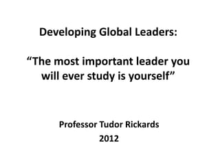 Developing Global Leaders:

“The most important leader you
  will ever study is yourself”


     Professor Tudor Rickards
               2012
 