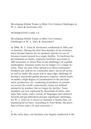 Developing Global Teams to Meet 21st Century Challenges at
W. L. Gore & Associates 563
INTEGRATIVE CASE 1.0
Developing Global Teams to Meet 21st Century
Challenges at W. L. Gore & Associates*
In 2008, W. L. Gore & Associates celebrated its 50th year
in business. During the first four decades of its existence,
Gore became famous for its products and for its use of
business teams located in a single facility. To facilitate the
development of teams, corporate facilities were kept to
200 associates or fewer.Wue to the challenges of a global
marketplace, business teams are no longer i"n a single fa-
cility. They are now often spread over three continents)
Products are sold on six continents and u~ed on all seven,
as well as under the ocean and in space.Qpe challenge of
having a successful global presence requires virtual teams
to enable a high degree of coordination in the develop-
ment, production, an~ warketing of products to custom-
ers across the world~s previously, teams are defined
primarily by product, but no longer by facility. Team
members are now separated by thousands of miles, mul-
tiple time zones, and a variety of languages and cultures)
Growth and glo balization present significant challenges
for W. L. Gore as it strives to maintain a family-like, en-
trepreneurial cu lture. According to Terri Kelly, the presi-
dent of Gore and a 25-year associate: 1
)
In the early days, our business was largely conducted at the
 