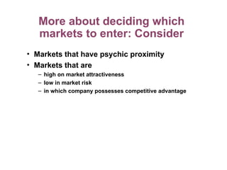 More about deciding which
markets to enter: Consider
• Markets that have psychic proximity
• Markets that are
– high on market attractiveness
– low in market risk
– in which company possesses competitive advantage
 