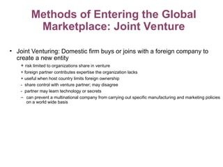 Methods of Entering the Global
Marketplace: Joint Venture
• Joint Venturing: Domestic firm buys or joins with a foreign company to
create a new entity
+ risk limited to organizations share in venture
+ foreign partner contributes expertise the organization lacks
+ useful when host country limits foreign ownership
- share control with venture partner; may disagree
- partner may learn technology or secrets
– can prevent a multinational company from carrying out specific manufacturing and marketing policies
on a world wide basis
 