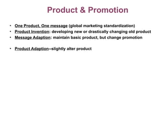 Product & Promotion
• One Product, One message (global marketing standardization)
• Product Invention: developing new or drastically changing old product
• Message Adaption: maintain basic product, but change promotion
• Product Adaption--slightly alter product
 