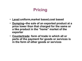 Pricing
• Level:uniform,market based,cost based
• Dumping--the sale of an exported product at a
price lower than that charged for the same or
a like product in the “home” market of the
exporter
• Countertrade: form of trade in which all or
parts of the payment for goods or services is
in the form of other goods or services
 