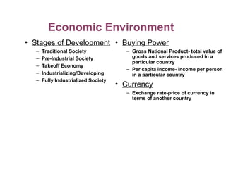 Economic Environment
• Stages of Development
– Traditional Society
– Pre-Industrial Society
– Takeoff Economy
– Industrializing/Developing
– Fully Industrialized Society
• Buying Power
– Gross National Product- total value of
goods and services produced in a
particular country
– Per capita income- income per person
in a particular country
• Currency
– Exchange rate-price of currency in
terms of another country
 