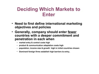 Deciding Which Markets to
Enter
• Need to first define international marketing
objectives and policies
• Generally, company should enter fewer
countries with a deeper commitment and
penetration in each when
– market entry & control costs high
– product & communication adaptation costs high
– population, income size & growth high in initial countries chosen
– Dominant foreign firms establish high barriers to entry.
 