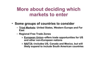 More about deciding which
markets to enter
• Some groups of countries to consider
– Triad Markets: United States, Western Europe and Far
East
– Regional Free Trade Zones
» European Union--offers trade opportunities for US
and other non-European nations
» NAFTA--includes US, Canada and Mexico, but will
likely expand to include South American countries
 