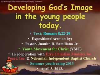 Developing God’s Image
 in the young people
        today.
              • Text; Romans 8;22-29
             • Expositional sermon by;
        • Pastor. Juanito D. Samillano Jr.
      • Youth Movement for Christ (YMC)
• In cooperation with Ezra Christian Ministry for
Peace. Inc. & Nehemiah Independent Baptist Church
            • Summer youth camp 2013
                 • April 3, 2013.
 