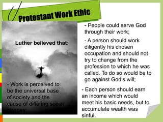 Luther believed that:
- People could serve God
through their work;
- A person should work
diligently his chosen
occupation and should not
try to change from the
profession to which he was
called. To do so would be to
go against God’s will;
- Work is perceived to
be the universal base
of society and the
cause of differing social
classes;
- Each person should earn
an income which would
meet his basic needs, but to
accumulate wealth was
sinful.
 