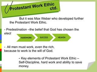But it was Max Weber who developed further
the Protestant Work Ethic.
- Predestination –the belief that God has chosen the
elect
HARDWORK SUCCESS HEAVEN
- All men must work, even the rich,
because to work is the will of God.
- Key elements of Protestant Work Ethic –
Self-Discipline, hard work and ability to save
money.
 