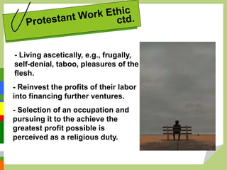 - Living ascetically, e.g., frugally,
self-denial, taboo, pleasures of the
flesh.
- Reinvest the profits of their labor
into financing further ventures.
- Selection of an occupation and
pursuing it to the achieve the
greatest profit possible is
perceived as a religious duty.
 