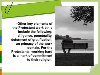 - Other key elements of
the Protestant work ethic
include the following:
diligence, punctuality,
deferment of gratification,
an primacy of the work
domain. For the
Protestants, working hard
is a mark of commitment
to their religion.
 