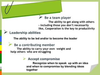  Leadership abilities
The ability to be led and/or to become the leader
 Be a team player
The ability to get along with others
– including those you don’t necessarily
like, Cooperation is the key to productivity
 Be a contributing member
The ability to carry your own weight and
help others who are struggling
 Accept compromise
Recognize when to speak up with an idea
and when to compromise by blending ideas
together
 