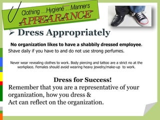  Dress Appropriately
No organization likes to have a shabbily dressed employee.
Shave daily if you have to and do not use strong perfumes.
Dress for Success!
Remember that you are a representative of your
organization, how you dress &
Act can reflect on the organization.
Never wear revealing clothes to work. Body piercing and tattoo are a strict no at the
workplace. Females should avoid wearing heavy jewelry/make-up to work.
 