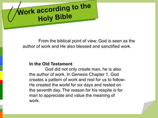 From the biblical point of view, God is seen as the
author of work and He also blessed and sanctified work.
In the Old Testament
God did not only create man, he is also
the author of work. In Genesis Chapter 1, God
creates a pattern of work and rest for us to follow-
He created the world for six days and rested on
the seventh day. The reason for his respite is for
man to appreciate and value the meaning of
work.
 