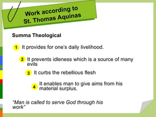 Summa Theological
It provides for one’s daily livelihood.
1
2
3
4
It prevents idleness which is a source of many
evils
It curbs the rebellious flesh
It enables man to give aims from his
material surplus.
“Man is called to serve God through his
work”
 