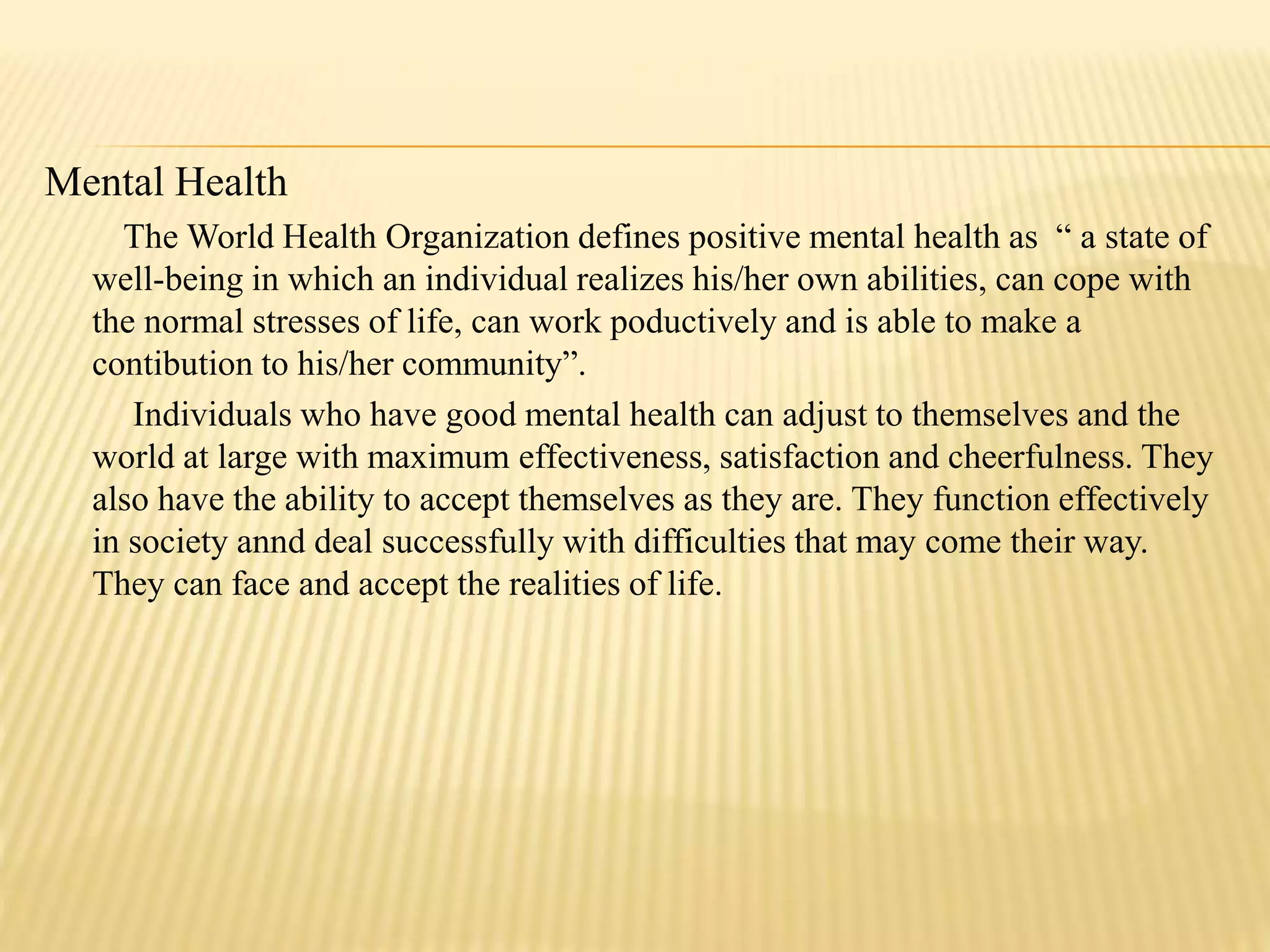Mental Health
The World Health Organization defines positive mental health as “ a state of
well-being in which an individual realizes his/her own abilities, can cope with
the normal stresses of life, can work poductively and is able to make a
contibution to his/her community”.
Individuals who have good mental health can adjust to themselves and the
world at large with maximum effectiveness, satisfaction and cheerfulness. They
also have the ability to accept themselves as they are. They function effectively
in society annd deal successfully with difficulties that may come their way.
They can face and accept the realities of life.
 