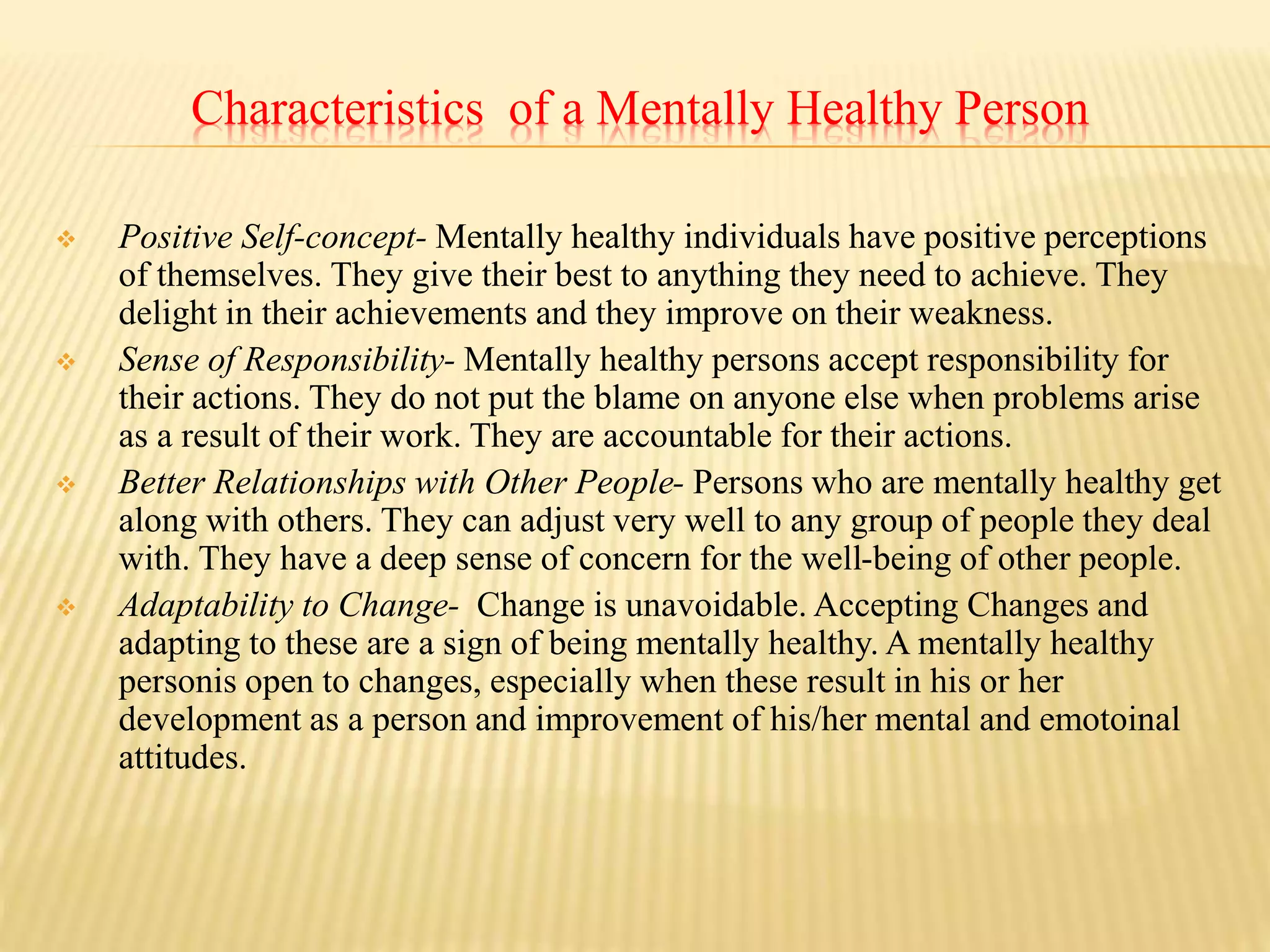 Characteristics of a Mentally Healthy Person
 Positive Self-concept- Mentally healthy individuals have positive perceptions
of themselves. They give their best to anything they need to achieve. They
delight in their achievements and they improve on their weakness.
 Sense of Responsibility- Mentally healthy persons accept responsibility for
their actions. They do not put the blame on anyone else when problems arise
as a result of their work. They are accountable for their actions.
 Better Relationships with Other People- Persons who are mentally healthy get
along with others. They can adjust very well to any group of people they deal
with. They have a deep sense of concern for the well-being of other people.
 Adaptability to Change- Change is unavoidable. Accepting Changes and
adapting to these are a sign of being mentally healthy. A mentally healthy
personis open to changes, especially when these result in his or her
development as a person and improvement of his/her mental and emotoinal
attitudes.
 