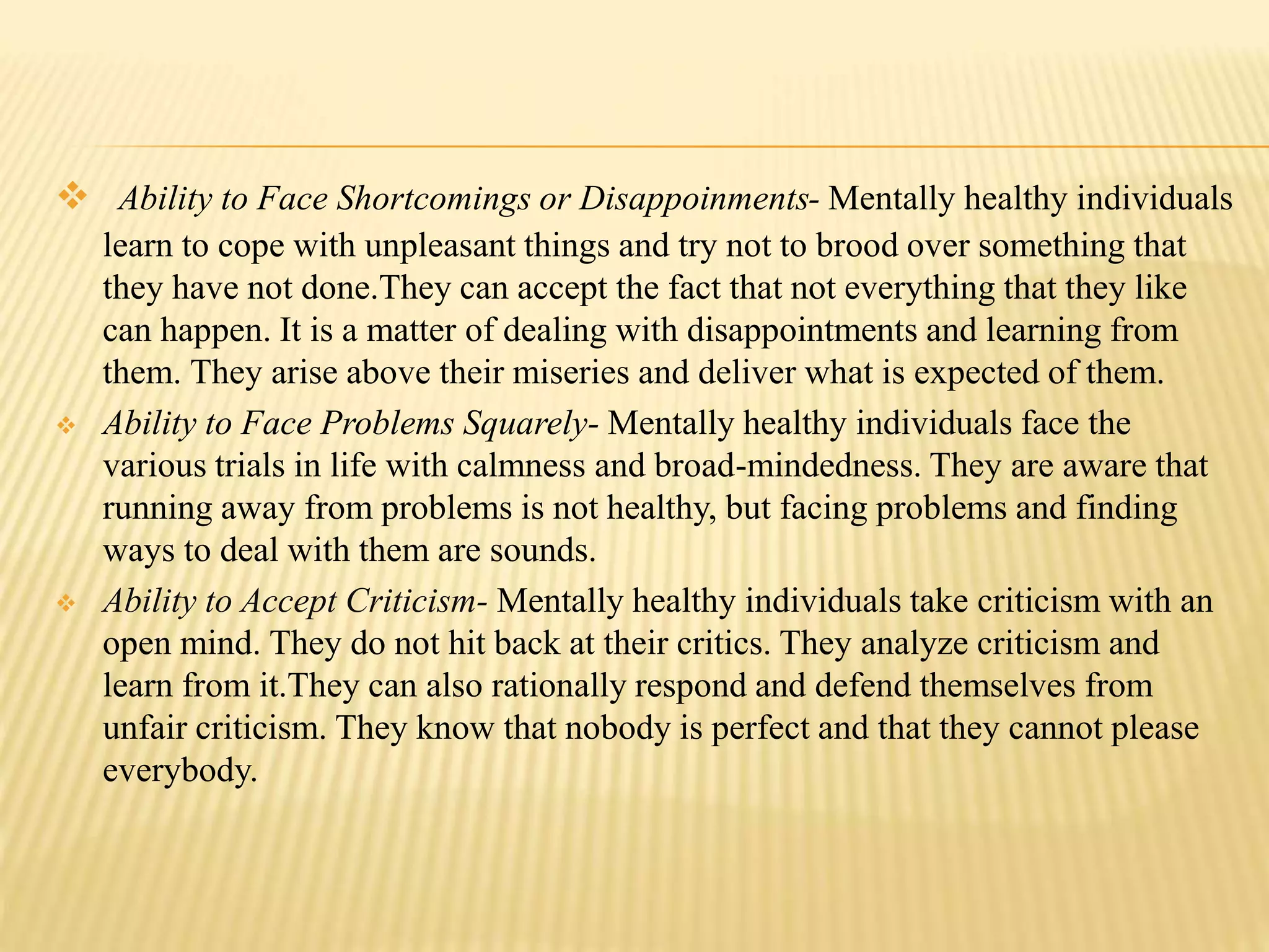  Ability to Face Shortcomings or Disappoinments- Mentally healthy individuals
learn to cope with unpleasant things and try not to brood over something that
they have not done.They can accept the fact that not everything that they like
can happen. It is a matter of dealing with disappointments and learning from
them. They arise above their miseries and deliver what is expected of them.
 Ability to Face Problems Squarely- Mentally healthy individuals face the
various trials in life with calmness and broad-mindedness. They are aware that
running away from problems is not healthy, but facing problems and finding
ways to deal with them are sounds.
 Ability to Accept Criticism- Mentally healthy individuals take criticism with an
open mind. They do not hit back at their critics. They analyze criticism and
learn from it.They can also rationally respond and defend themselves from
unfair criticism. They know that nobody is perfect and that they cannot please
everybody.
 