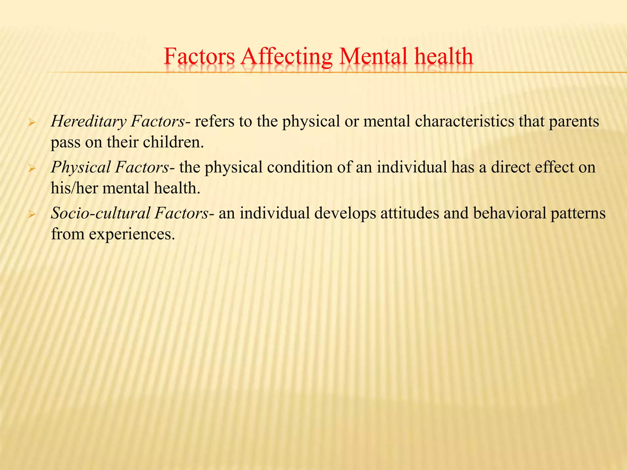 Factors Affecting Mental health
 Hereditary Factors- refers to the physical or mental characteristics that parents
pass on their children.
 Physical Factors- the physical condition of an individual has a direct effect on
his/her mental health.
 Socio-cultural Factors- an individual develops attitudes and behavioral patterns
from experiences.
 