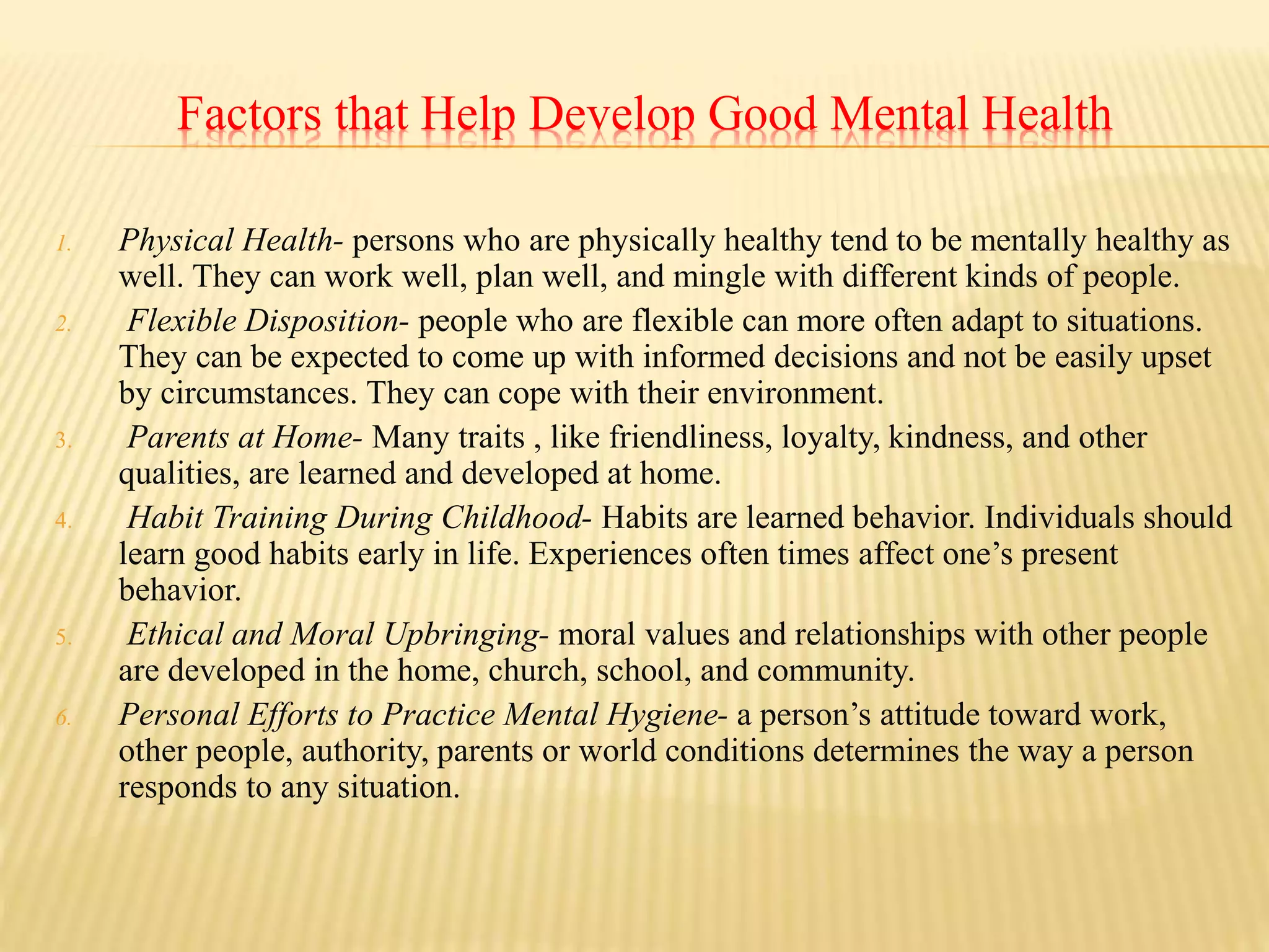Factors that Help Develop Good Mental Health
1. Physical Health- persons who are physically healthy tend to be mentally healthy as
well. They can work well, plan well, and mingle with different kinds of people.
2. Flexible Disposition- people who are flexible can more often adapt to situations.
They can be expected to come up with informed decisions and not be easily upset
by circumstances. They can cope with their environment.
3. Parents at Home- Many traits , like friendliness, loyalty, kindness, and other
qualities, are learned and developed at home.
4. Habit Training During Childhood- Habits are learned behavior. Individuals should
learn good habits early in life. Experiences often times affect one’s present
behavior.
5. Ethical and Moral Upbringing- moral values and relationships with other people
are developed in the home, church, school, and community.
6. Personal Efforts to Practice Mental Hygiene- a person’s attitude toward work,
other people, authority, parents or world conditions determines the way a person
responds to any situation.
 