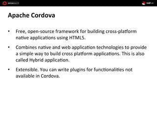 Apache	
  Cordova	
  
•  Free,	
  open-­‐source	
  framework	
  for	
  building	
  cross-­‐pla>orm	
  
na1ve	
  applica1ons	
  using	
  HTML5.	
  
•  Combines	
  na1ve	
  and	
  web	
  applica1on	
  technologies	
  to	
  provide	
  
a	
  simple	
  way	
  to	
  build	
  cross	
  pla>orm	
  applica1ons.	
  This	
  is	
  also	
  
called	
  Hybrid	
  applica1on.	
  
•  Extensible.	
  You	
  can	
  write	
  plugins	
  for	
  func1onali1es	
  not	
  
available	
  in	
  Cordova.	
  
 